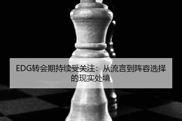 EDG转会期持续受关注：从流言到阵容选择的现实处境